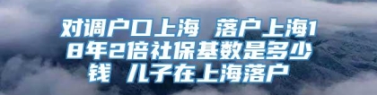 对调户口上海 落户上海18年2倍社保基数是多少钱 儿子在上海落户