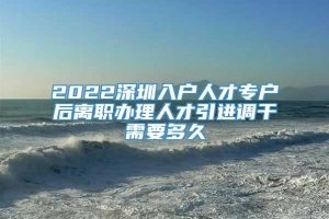 2022深圳入户人才专户后离职办理人才引进调干需要多久