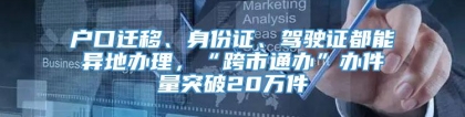 户口迁移、身份证、驾驶证都能异地办理，“跨市通办”办件量突破20万件