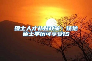 硕士人才补贴政策：该地硕士学历可享受15