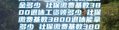 按3800基数交社保退休金多少 社保缴费基数3800退休工资领多少 社保缴费基数3800退休能拿多少 社保缴费基数3800是什么意思