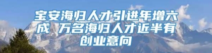 宝安海归人才引进年增六成 万名海归人才近半有创业意向