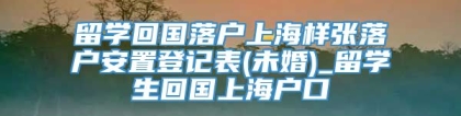 留学回国落户上海样张落户安置登记表(未婚)_留学生回国上海户口