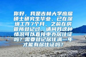 你好，我是吉林大学应届硕士研究生毕业，已在深圳工作7个月，之前在房管所登记过，请问我这种情况可以直接申办居住证吗？需要登记居住满一年才能有居住证吗？