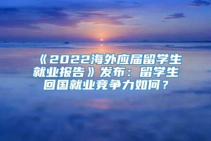 《2022海外应届留学生就业报告》发布：留学生回国就业竞争力如何？