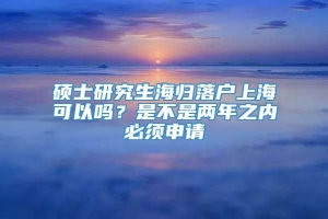 硕士研究生海归落户上海可以吗？是不是两年之内必须申请