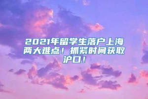 2021年留学生落户上海两大难点！抓紧时间获取沪口！