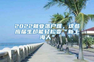 2022就业落户难，这些应届生却能轻松变“新上海人”