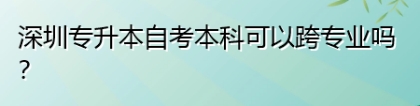 深圳专升本自考本科可以跨专业吗？