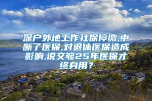 深户外地工作社保停缴,中断了医保,对退休医保造成影响,说交够25年医保才终身用？