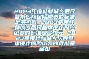 2023年度桂林城乡居民基本医疗保险缴费的标准是多少钱 2023年度桂林城乡居民基本医疗保险缴费的标准是多少元 2023年度桂林城乡居民基本医疗保险缴费的标准是多少