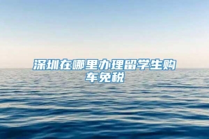 深圳在哪里办理留学生购车免税