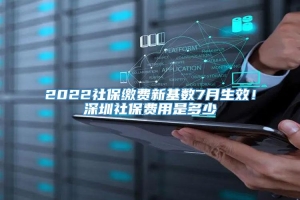 2022社保缴费新基数7月生效！深圳社保费用是多少