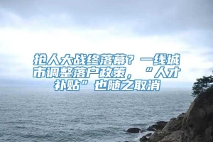 抢人大战终落幕？一线城市调整落户政策，“人才补贴”也随之取消