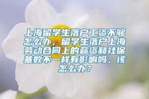 上海留学生落户工资不够怎么办，留学生落户上海劳动合同上的薪资和社保基数不一样有影响吗，该怎么办？