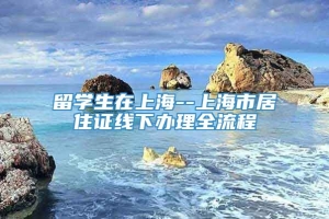 留学生在上海--上海市居住证线下办理全流程