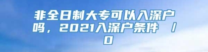 非全日制大专可以入深户吗，2021入深户条件 ／ 0