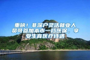 重磅！非深户灵活就业人员可参加本市一档医保，享受生育医疗待遇