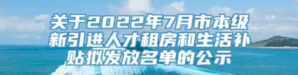 关于2022年7月市本级新引进人才租房和生活补贴拟发放名单的公示