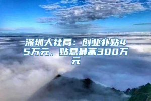 深圳人社局：创业补贴45万元，贴息最高300万元