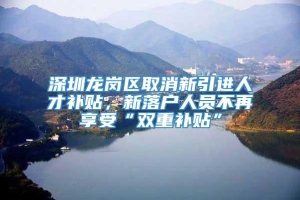 深圳龙岗区取消新引进人才补贴，新落户人员不再享受“双重补贴”