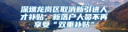 深圳龙岗区取消新引进人才补贴，新落户人员不再享受“双重补贴”