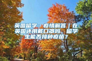 英国留学：疫情解答｜在英国还用戴口罩吗，留学生能否接种疫苗？