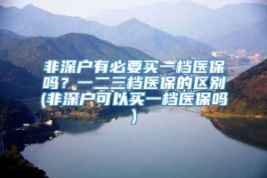 非深户有必要买一档医保吗？一二三档医保的区别(非深户可以买一档医保吗)