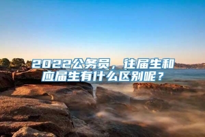 2022公务员，往届生和应届生有什么区别呢？