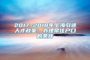 2017~2018年上海引进人才政策：办理常住户口的条件