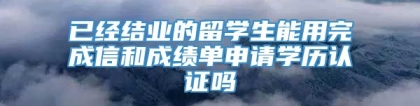 已经结业的留学生能用完成信和成绩单申请学历认证吗