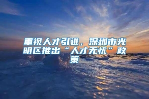 重视人才引进，深圳市光明区推出“人才无忧”政策