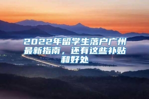 2022年留学生落户广州最新指南，还有这些补贴和好处