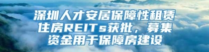 深圳人才安居保障性租赁住房REITs获批，募集资金用于保障房建设