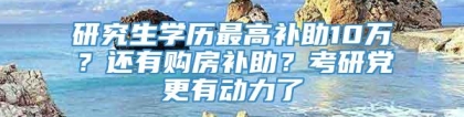 研究生学历最高补助10万？还有购房补助？考研党更有动力了