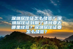 深圳居住证怎么续签？深圳居住证到期了请问要去哪里续签？深圳居住证要怎么续签？