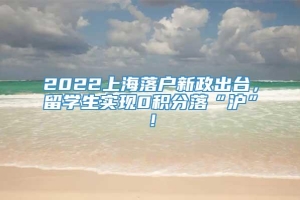 2022上海落户新政出台，留学生实现0积分落“沪”！