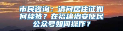 市民咨询：请问居住证如何续签？在福建治安便民公众号如何操作？