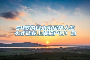 54岁的日本永居华人怎么才能在上海报户口！急