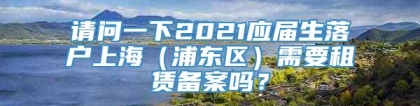 请问一下2021应届生落户上海（浦东区）需要租赁备案吗？