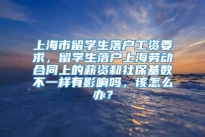 上海市留学生落户工资要求，留学生落户上海劳动合同上的薪资和社保基数不一样有影响吗，该怎么办？