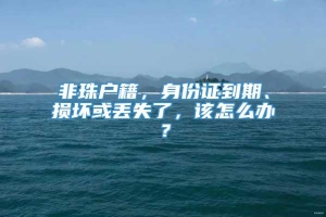 非珠户籍，身份证到期、损坏或丢失了，该怎么办？