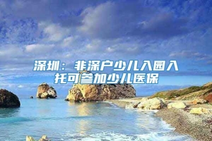 深圳：非深户少儿入园入托可参加少儿医保