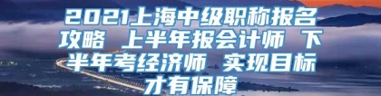 2021上海中级职称报名攻略 上半年报会计师 下半年考经济师 实现目标才有保障