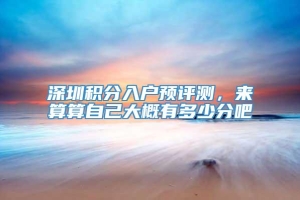 深圳积分入户预评测，来算算自己大概有多少分吧