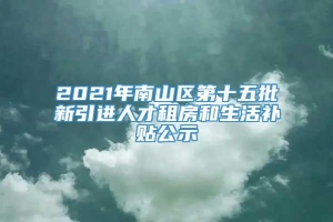 2021年南山区第十五批新引进人才租房和生活补贴公示