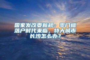 国家发改委新规：零门槛落户时代来临，特大城市长沙怎么办？