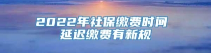 2022年社保缴费时间 延迟缴费有新规