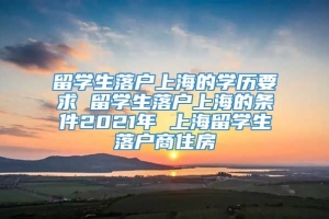 留学生落户上海的学历要求 留学生落户上海的条件2021年 上海留学生落户商住房