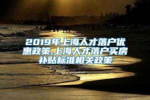 2019年上海人才落户优惠政策,上海人才落户买房补贴标准相关政策